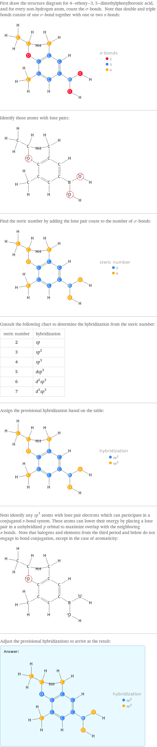 First draw the structure diagram for 4-ethoxy-3, 5-dimethylphenylboronic acid, and for every non-hydrogen atom, count the σ-bonds. Note that double and triple bonds consist of one σ-bond together with one or two π-bonds:  Identify those atoms with lone pairs:  Find the steric number by adding the lone pair count to the number of σ-bonds:  Consult the following chart to determine the hybridization from the steric number: steric number | hybridization 2 | sp 3 | sp^2 4 | sp^3 5 | dsp^3 6 | d^2sp^3 7 | d^3sp^3 Assign the provisional hybridization based on the table:  Next identify any sp^3 atoms with lone pair electrons which can participate in a conjugated π-bond system. These atoms can lower their energy by placing a lone pair in a unhybridized p orbital to maximize overlap with the neighboring π-bonds. Note that halogens and elements from the third period and below do not engage in bond conjugation, except in the case of aromaticity:  Adjust the provisional hybridizations to arrive at the result: Answer: |   | 