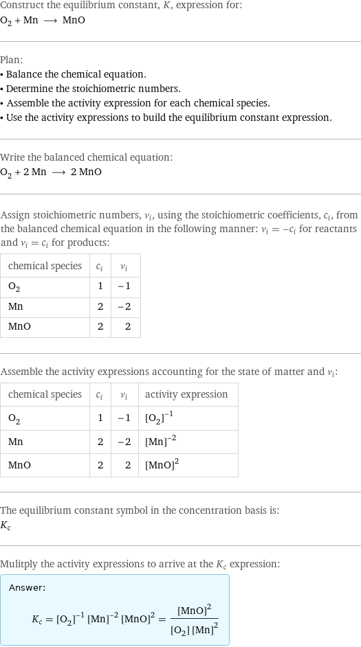 Construct the equilibrium constant, K, expression for: O_2 + Mn ⟶ MnO Plan: • Balance the chemical equation. • Determine the stoichiometric numbers. • Assemble the activity expression for each chemical species. • Use the activity expressions to build the equilibrium constant expression. Write the balanced chemical equation: O_2 + 2 Mn ⟶ 2 MnO Assign stoichiometric numbers, ν_i, using the stoichiometric coefficients, c_i, from the balanced chemical equation in the following manner: ν_i = -c_i for reactants and ν_i = c_i for products: chemical species | c_i | ν_i O_2 | 1 | -1 Mn | 2 | -2 MnO | 2 | 2 Assemble the activity expressions accounting for the state of matter and ν_i: chemical species | c_i | ν_i | activity expression O_2 | 1 | -1 | ([O2])^(-1) Mn | 2 | -2 | ([Mn])^(-2) MnO | 2 | 2 | ([MnO])^2 The equilibrium constant symbol in the concentration basis is: K_c Mulitply the activity expressions to arrive at the K_c expression: Answer: |   | K_c = ([O2])^(-1) ([Mn])^(-2) ([MnO])^2 = ([MnO])^2/([O2] ([Mn])^2)