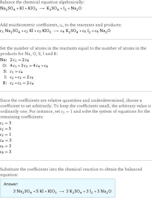 Balance the chemical equation algebraically: Na_2SO_4 + KI + KIO_3 ⟶ K_2SO_4 + I_2 + Na_2O Add stoichiometric coefficients, c_i, to the reactants and products: c_1 Na_2SO_4 + c_2 KI + c_3 KIO_3 ⟶ c_4 K_2SO_4 + c_5 I_2 + c_6 Na_2O Set the number of atoms in the reactants equal to the number of atoms in the products for Na, O, S, I and K: Na: | 2 c_1 = 2 c_6 O: | 4 c_1 + 3 c_3 = 4 c_4 + c_6 S: | c_1 = c_4 I: | c_2 + c_3 = 2 c_5 K: | c_2 + c_3 = 2 c_4 Since the coefficients are relative quantities and underdetermined, choose a coefficient to set arbitrarily. To keep the coefficients small, the arbitrary value is ordinarily one. For instance, set c_3 = 1 and solve the system of equations for the remaining coefficients: c_1 = 3 c_2 = 5 c_3 = 1 c_4 = 3 c_5 = 3 c_6 = 3 Substitute the coefficients into the chemical reaction to obtain the balanced equation: Answer: |   | 3 Na_2SO_4 + 5 KI + KIO_3 ⟶ 3 K_2SO_4 + 3 I_2 + 3 Na_2O