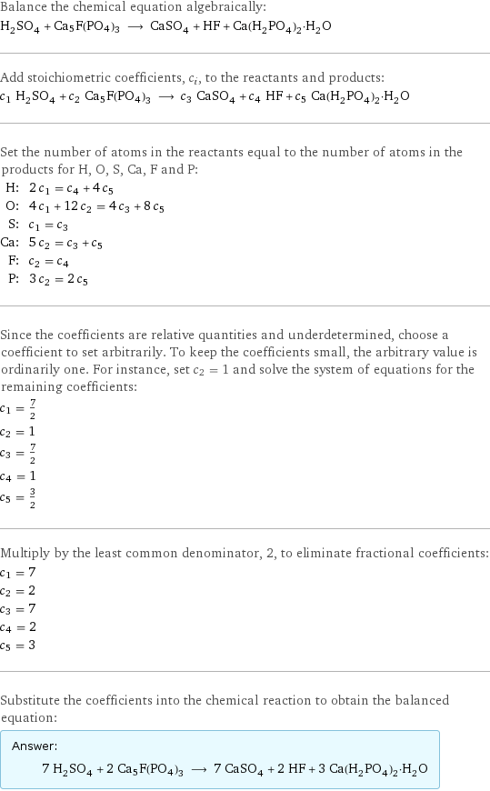 Balance the chemical equation algebraically: H_2SO_4 + Ca5F(PO4)3 ⟶ CaSO_4 + HF + Ca(H_2PO_4)_2·H_2O Add stoichiometric coefficients, c_i, to the reactants and products: c_1 H_2SO_4 + c_2 Ca5F(PO4)3 ⟶ c_3 CaSO_4 + c_4 HF + c_5 Ca(H_2PO_4)_2·H_2O Set the number of atoms in the reactants equal to the number of atoms in the products for H, O, S, Ca, F and P: H: | 2 c_1 = c_4 + 4 c_5 O: | 4 c_1 + 12 c_2 = 4 c_3 + 8 c_5 S: | c_1 = c_3 Ca: | 5 c_2 = c_3 + c_5 F: | c_2 = c_4 P: | 3 c_2 = 2 c_5 Since the coefficients are relative quantities and underdetermined, choose a coefficient to set arbitrarily. To keep the coefficients small, the arbitrary value is ordinarily one. For instance, set c_2 = 1 and solve the system of equations for the remaining coefficients: c_1 = 7/2 c_2 = 1 c_3 = 7/2 c_4 = 1 c_5 = 3/2 Multiply by the least common denominator, 2, to eliminate fractional coefficients: c_1 = 7 c_2 = 2 c_3 = 7 c_4 = 2 c_5 = 3 Substitute the coefficients into the chemical reaction to obtain the balanced equation: Answer: |   | 7 H_2SO_4 + 2 Ca5F(PO4)3 ⟶ 7 CaSO_4 + 2 HF + 3 Ca(H_2PO_4)_2·H_2O