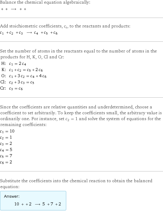 Balance the chemical equation algebraically:  + + ⟶ + +  Add stoichiometric coefficients, c_i, to the reactants and products: c_1 + c_2 + c_3 ⟶ c_4 + c_5 + c_6  Set the number of atoms in the reactants equal to the number of atoms in the products for H, K, O, Cl and Cr: H: | c_1 = 2 c_4 K: | c_1 + c_2 = c_5 + 2 c_6 O: | c_1 + 3 c_2 = c_4 + 4 c_6 Cl: | c_2 + 3 c_3 = c_5 Cr: | c_3 = c_6 Since the coefficients are relative quantities and underdetermined, choose a coefficient to set arbitrarily. To keep the coefficients small, the arbitrary value is ordinarily one. For instance, set c_2 = 1 and solve the system of equations for the remaining coefficients: c_1 = 10 c_2 = 1 c_3 = 2 c_4 = 5 c_5 = 7 c_6 = 2 Substitute the coefficients into the chemical reaction to obtain the balanced equation: Answer: |   | 10 + + 2 ⟶ 5 + 7 + 2 