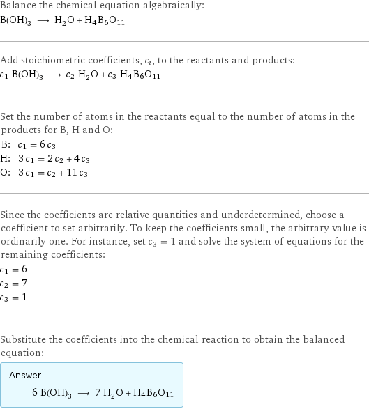 Balance the chemical equation algebraically: B(OH)_3 ⟶ H_2O + H4B6O11 Add stoichiometric coefficients, c_i, to the reactants and products: c_1 B(OH)_3 ⟶ c_2 H_2O + c_3 H4B6O11 Set the number of atoms in the reactants equal to the number of atoms in the products for B, H and O: B: | c_1 = 6 c_3 H: | 3 c_1 = 2 c_2 + 4 c_3 O: | 3 c_1 = c_2 + 11 c_3 Since the coefficients are relative quantities and underdetermined, choose a coefficient to set arbitrarily. To keep the coefficients small, the arbitrary value is ordinarily one. For instance, set c_3 = 1 and solve the system of equations for the remaining coefficients: c_1 = 6 c_2 = 7 c_3 = 1 Substitute the coefficients into the chemical reaction to obtain the balanced equation: Answer: |   | 6 B(OH)_3 ⟶ 7 H_2O + H4B6O11