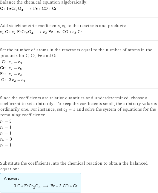 Balance the chemical equation algebraically: C + FeCr_2O_4 ⟶ Fe + CO + Cr Add stoichiometric coefficients, c_i, to the reactants and products: c_1 C + c_2 FeCr_2O_4 ⟶ c_3 Fe + c_4 CO + c_5 Cr Set the number of atoms in the reactants equal to the number of atoms in the products for C, Cr, Fe and O: C: | c_1 = c_4 Cr: | c_2 = c_5 Fe: | c_2 = c_3 O: | 3 c_2 = c_4 Since the coefficients are relative quantities and underdetermined, choose a coefficient to set arbitrarily. To keep the coefficients small, the arbitrary value is ordinarily one. For instance, set c_2 = 1 and solve the system of equations for the remaining coefficients: c_1 = 3 c_2 = 1 c_3 = 1 c_4 = 3 c_5 = 1 Substitute the coefficients into the chemical reaction to obtain the balanced equation: Answer: |   | 3 C + FeCr_2O_4 ⟶ Fe + 3 CO + Cr