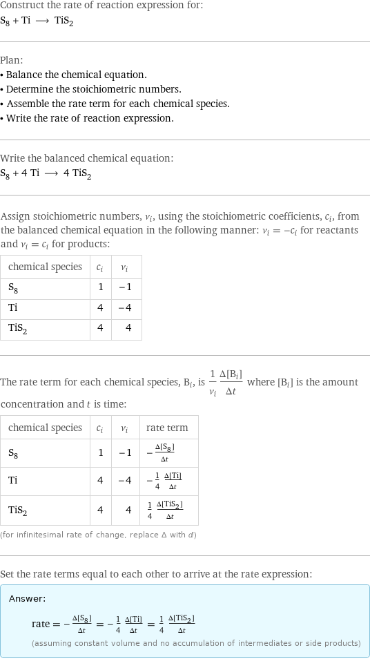 Construct the rate of reaction expression for: S_8 + Ti ⟶ TiS_2 Plan: • Balance the chemical equation. • Determine the stoichiometric numbers. • Assemble the rate term for each chemical species. • Write the rate of reaction expression. Write the balanced chemical equation: S_8 + 4 Ti ⟶ 4 TiS_2 Assign stoichiometric numbers, ν_i, using the stoichiometric coefficients, c_i, from the balanced chemical equation in the following manner: ν_i = -c_i for reactants and ν_i = c_i for products: chemical species | c_i | ν_i S_8 | 1 | -1 Ti | 4 | -4 TiS_2 | 4 | 4 The rate term for each chemical species, B_i, is 1/ν_i(Δ[B_i])/(Δt) where [B_i] is the amount concentration and t is time: chemical species | c_i | ν_i | rate term S_8 | 1 | -1 | -(Δ[S8])/(Δt) Ti | 4 | -4 | -1/4 (Δ[Ti])/(Δt) TiS_2 | 4 | 4 | 1/4 (Δ[TiS2])/(Δt) (for infinitesimal rate of change, replace Δ with d) Set the rate terms equal to each other to arrive at the rate expression: Answer: |   | rate = -(Δ[S8])/(Δt) = -1/4 (Δ[Ti])/(Δt) = 1/4 (Δ[TiS2])/(Δt) (assuming constant volume and no accumulation of intermediates or side products)