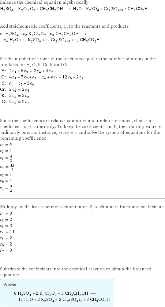 Balance the chemical equation algebraically: H_2SO_4 + K_2Cr_2O_7 + CH_3CH_2OH ⟶ H_2O + K_2SO_4 + Cr_2(SO_4)_3 + CH_3CO_2H Add stoichiometric coefficients, c_i, to the reactants and products: c_1 H_2SO_4 + c_2 K_2Cr_2O_7 + c_3 CH_3CH_2OH ⟶ c_4 H_2O + c_5 K_2SO_4 + c_6 Cr_2(SO_4)_3 + c_7 CH_3CO_2H Set the number of atoms in the reactants equal to the number of atoms in the products for H, O, S, Cr, K and C: H: | 2 c_1 + 6 c_3 = 2 c_4 + 4 c_7 O: | 4 c_1 + 7 c_2 + c_3 = c_4 + 4 c_5 + 12 c_6 + 2 c_7 S: | c_1 = c_5 + 3 c_6 Cr: | 2 c_2 = 2 c_6 K: | 2 c_2 = 2 c_5 C: | 2 c_3 = 2 c_7 Since the coefficients are relative quantities and underdetermined, choose a coefficient to set arbitrarily. To keep the coefficients small, the arbitrary value is ordinarily one. For instance, set c_2 = 1 and solve the system of equations for the remaining coefficients: c_1 = 4 c_2 = 1 c_3 = 3/2 c_4 = 11/2 c_5 = 1 c_6 = 1 c_7 = 3/2 Multiply by the least common denominator, 2, to eliminate fractional coefficients: c_1 = 8 c_2 = 2 c_3 = 3 c_4 = 11 c_5 = 2 c_6 = 2 c_7 = 3 Substitute the coefficients into the chemical reaction to obtain the balanced equation: Answer: |   | 8 H_2SO_4 + 2 K_2Cr_2O_7 + 3 CH_3CH_2OH ⟶ 11 H_2O + 2 K_2SO_4 + 2 Cr_2(SO_4)_3 + 3 CH_3CO_2H