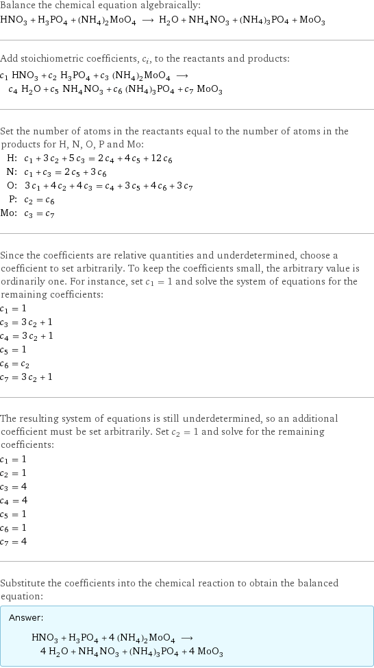 Balance the chemical equation algebraically: HNO_3 + H_3PO_4 + (NH_4)_2MoO_4 ⟶ H_2O + NH_4NO_3 + (NH4)3PO4 + MoO_3 Add stoichiometric coefficients, c_i, to the reactants and products: c_1 HNO_3 + c_2 H_3PO_4 + c_3 (NH_4)_2MoO_4 ⟶ c_4 H_2O + c_5 NH_4NO_3 + c_6 (NH4)3PO4 + c_7 MoO_3 Set the number of atoms in the reactants equal to the number of atoms in the products for H, N, O, P and Mo: H: | c_1 + 3 c_2 + 5 c_3 = 2 c_4 + 4 c_5 + 12 c_6 N: | c_1 + c_3 = 2 c_5 + 3 c_6 O: | 3 c_1 + 4 c_2 + 4 c_3 = c_4 + 3 c_5 + 4 c_6 + 3 c_7 P: | c_2 = c_6 Mo: | c_3 = c_7 Since the coefficients are relative quantities and underdetermined, choose a coefficient to set arbitrarily. To keep the coefficients small, the arbitrary value is ordinarily one. For instance, set c_1 = 1 and solve the system of equations for the remaining coefficients: c_1 = 1 c_3 = 3 c_2 + 1 c_4 = 3 c_2 + 1 c_5 = 1 c_6 = c_2 c_7 = 3 c_2 + 1 The resulting system of equations is still underdetermined, so an additional coefficient must be set arbitrarily. Set c_2 = 1 and solve for the remaining coefficients: c_1 = 1 c_2 = 1 c_3 = 4 c_4 = 4 c_5 = 1 c_6 = 1 c_7 = 4 Substitute the coefficients into the chemical reaction to obtain the balanced equation: Answer: |   | HNO_3 + H_3PO_4 + 4 (NH_4)_2MoO_4 ⟶ 4 H_2O + NH_4NO_3 + (NH4)3PO4 + 4 MoO_3