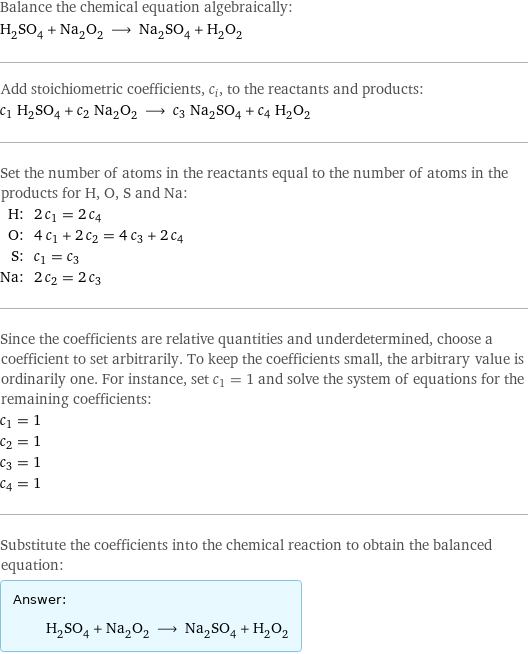 Balance the chemical equation algebraically: H_2SO_4 + Na_2O_2 ⟶ Na_2SO_4 + H_2O_2 Add stoichiometric coefficients, c_i, to the reactants and products: c_1 H_2SO_4 + c_2 Na_2O_2 ⟶ c_3 Na_2SO_4 + c_4 H_2O_2 Set the number of atoms in the reactants equal to the number of atoms in the products for H, O, S and Na: H: | 2 c_1 = 2 c_4 O: | 4 c_1 + 2 c_2 = 4 c_3 + 2 c_4 S: | c_1 = c_3 Na: | 2 c_2 = 2 c_3 Since the coefficients are relative quantities and underdetermined, choose a coefficient to set arbitrarily. To keep the coefficients small, the arbitrary value is ordinarily one. For instance, set c_1 = 1 and solve the system of equations for the remaining coefficients: c_1 = 1 c_2 = 1 c_3 = 1 c_4 = 1 Substitute the coefficients into the chemical reaction to obtain the balanced equation: Answer: |   | H_2SO_4 + Na_2O_2 ⟶ Na_2SO_4 + H_2O_2