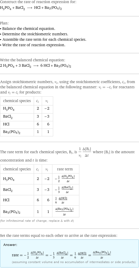 Construct the rate of reaction expression for: H_3PO_4 + BaCl_2 ⟶ HCl + Ba3(PO4)2 Plan: • Balance the chemical equation. • Determine the stoichiometric numbers. • Assemble the rate term for each chemical species. • Write the rate of reaction expression. Write the balanced chemical equation: 2 H_3PO_4 + 3 BaCl_2 ⟶ 6 HCl + Ba3(PO4)2 Assign stoichiometric numbers, ν_i, using the stoichiometric coefficients, c_i, from the balanced chemical equation in the following manner: ν_i = -c_i for reactants and ν_i = c_i for products: chemical species | c_i | ν_i H_3PO_4 | 2 | -2 BaCl_2 | 3 | -3 HCl | 6 | 6 Ba3(PO4)2 | 1 | 1 The rate term for each chemical species, B_i, is 1/ν_i(Δ[B_i])/(Δt) where [B_i] is the amount concentration and t is time: chemical species | c_i | ν_i | rate term H_3PO_4 | 2 | -2 | -1/2 (Δ[H3PO4])/(Δt) BaCl_2 | 3 | -3 | -1/3 (Δ[BaCl2])/(Δt) HCl | 6 | 6 | 1/6 (Δ[HCl])/(Δt) Ba3(PO4)2 | 1 | 1 | (Δ[Ba3(PO4)2])/(Δt) (for infinitesimal rate of change, replace Δ with d) Set the rate terms equal to each other to arrive at the rate expression: Answer: |   | rate = -1/2 (Δ[H3PO4])/(Δt) = -1/3 (Δ[BaCl2])/(Δt) = 1/6 (Δ[HCl])/(Δt) = (Δ[Ba3(PO4)2])/(Δt) (assuming constant volume and no accumulation of intermediates or side products)