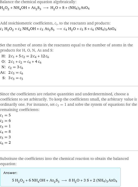 Balance the chemical equation algebraically: H_2O_2 + NH_4OH + As_2S_3 ⟶ H_2O + S + (NH4)3AsO4 Add stoichiometric coefficients, c_i, to the reactants and products: c_1 H_2O_2 + c_2 NH_4OH + c_3 As_2S_3 ⟶ c_4 H_2O + c_5 S + c_6 (NH4)3AsO4 Set the number of atoms in the reactants equal to the number of atoms in the products for H, O, N, As and S: H: | 2 c_1 + 5 c_2 = 2 c_4 + 12 c_6 O: | 2 c_1 + c_2 = c_4 + 4 c_6 N: | c_2 = 3 c_6 As: | 2 c_3 = c_6 S: | 3 c_3 = c_5 Since the coefficients are relative quantities and underdetermined, choose a coefficient to set arbitrarily. To keep the coefficients small, the arbitrary value is ordinarily one. For instance, set c_3 = 1 and solve the system of equations for the remaining coefficients: c_1 = 5 c_2 = 6 c_3 = 1 c_4 = 8 c_5 = 3 c_6 = 2 Substitute the coefficients into the chemical reaction to obtain the balanced equation: Answer: |   | 5 H_2O_2 + 6 NH_4OH + As_2S_3 ⟶ 8 H_2O + 3 S + 2 (NH4)3AsO4