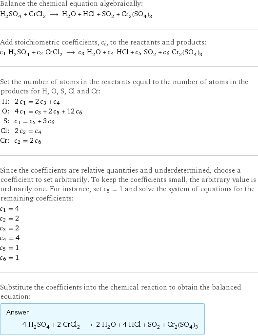 Balance the chemical equation algebraically: H_2SO_4 + CrCl_2 ⟶ H_2O + HCl + SO_2 + Cr_2(SO_4)_3 Add stoichiometric coefficients, c_i, to the reactants and products: c_1 H_2SO_4 + c_2 CrCl_2 ⟶ c_3 H_2O + c_4 HCl + c_5 SO_2 + c_6 Cr_2(SO_4)_3 Set the number of atoms in the reactants equal to the number of atoms in the products for H, O, S, Cl and Cr: H: | 2 c_1 = 2 c_3 + c_4 O: | 4 c_1 = c_3 + 2 c_5 + 12 c_6 S: | c_1 = c_5 + 3 c_6 Cl: | 2 c_2 = c_4 Cr: | c_2 = 2 c_6 Since the coefficients are relative quantities and underdetermined, choose a coefficient to set arbitrarily. To keep the coefficients small, the arbitrary value is ordinarily one. For instance, set c_5 = 1 and solve the system of equations for the remaining coefficients: c_1 = 4 c_2 = 2 c_3 = 2 c_4 = 4 c_5 = 1 c_6 = 1 Substitute the coefficients into the chemical reaction to obtain the balanced equation: Answer: |   | 4 H_2SO_4 + 2 CrCl_2 ⟶ 2 H_2O + 4 HCl + SO_2 + Cr_2(SO_4)_3