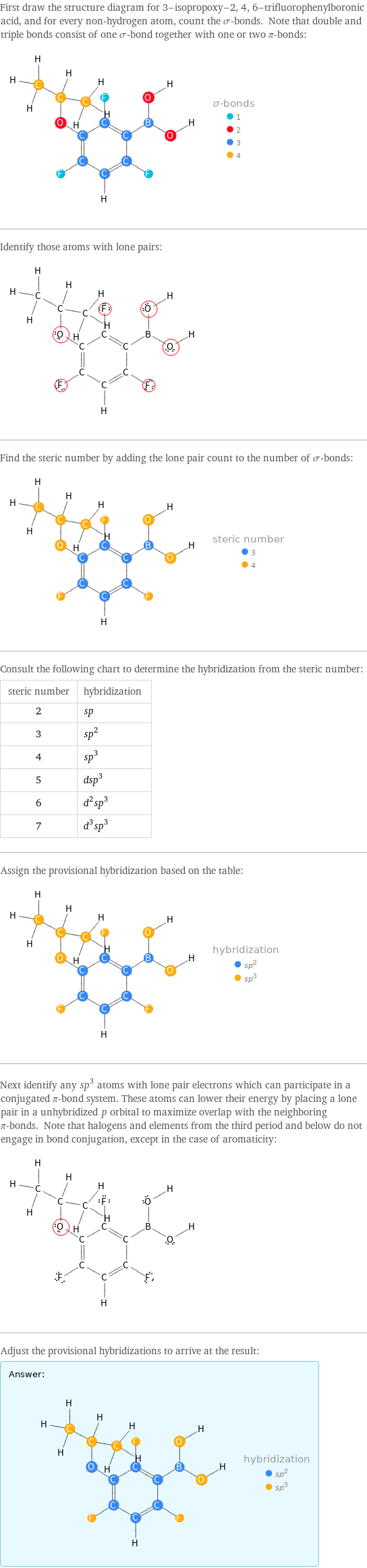 First draw the structure diagram for 3-isopropoxy-2, 4, 6-trifluorophenylboronic acid, and for every non-hydrogen atom, count the σ-bonds. Note that double and triple bonds consist of one σ-bond together with one or two π-bonds:  Identify those atoms with lone pairs:  Find the steric number by adding the lone pair count to the number of σ-bonds:  Consult the following chart to determine the hybridization from the steric number: steric number | hybridization 2 | sp 3 | sp^2 4 | sp^3 5 | dsp^3 6 | d^2sp^3 7 | d^3sp^3 Assign the provisional hybridization based on the table:  Next identify any sp^3 atoms with lone pair electrons which can participate in a conjugated π-bond system. These atoms can lower their energy by placing a lone pair in a unhybridized p orbital to maximize overlap with the neighboring π-bonds. Note that halogens and elements from the third period and below do not engage in bond conjugation, except in the case of aromaticity:  Adjust the provisional hybridizations to arrive at the result: Answer: |   | 