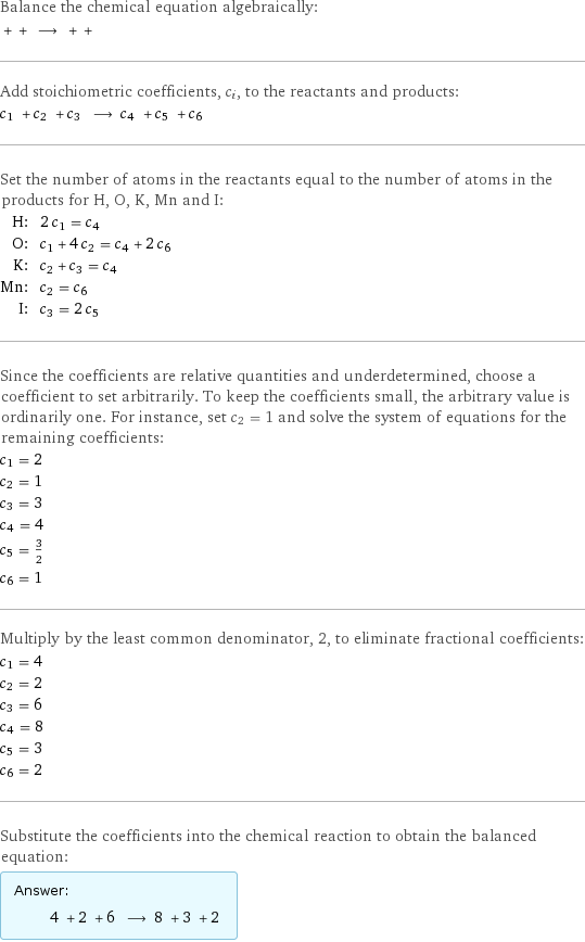 Balance the chemical equation algebraically:  + + ⟶ + +  Add stoichiometric coefficients, c_i, to the reactants and products: c_1 + c_2 + c_3 ⟶ c_4 + c_5 + c_6  Set the number of atoms in the reactants equal to the number of atoms in the products for H, O, K, Mn and I: H: | 2 c_1 = c_4 O: | c_1 + 4 c_2 = c_4 + 2 c_6 K: | c_2 + c_3 = c_4 Mn: | c_2 = c_6 I: | c_3 = 2 c_5 Since the coefficients are relative quantities and underdetermined, choose a coefficient to set arbitrarily. To keep the coefficients small, the arbitrary value is ordinarily one. For instance, set c_2 = 1 and solve the system of equations for the remaining coefficients: c_1 = 2 c_2 = 1 c_3 = 3 c_4 = 4 c_5 = 3/2 c_6 = 1 Multiply by the least common denominator, 2, to eliminate fractional coefficients: c_1 = 4 c_2 = 2 c_3 = 6 c_4 = 8 c_5 = 3 c_6 = 2 Substitute the coefficients into the chemical reaction to obtain the balanced equation: Answer: |   | 4 + 2 + 6 ⟶ 8 + 3 + 2 