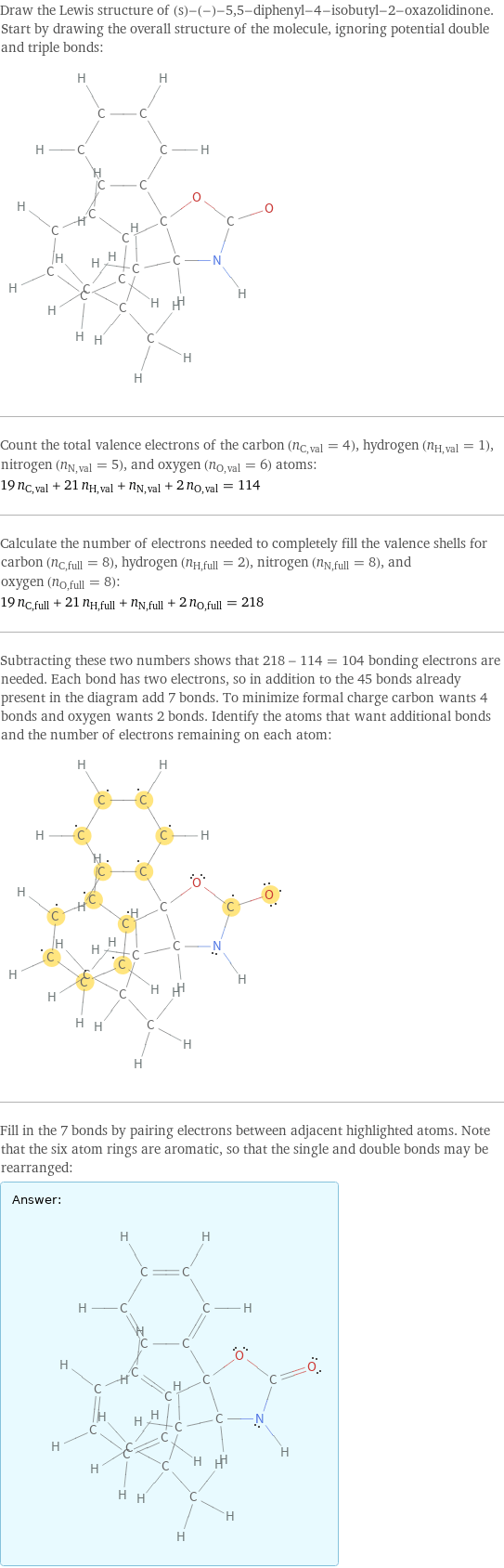 Draw the Lewis structure of (s)-(-)-5, 5-diphenyl-4-isobutyl-2-oxazolidinone. Start by drawing the overall structure of the molecule, ignoring potential double and triple bonds:  Count the total valence electrons of the carbon (n_C, val = 4), hydrogen (n_H, val = 1), nitrogen (n_N, val = 5), and oxygen (n_O, val = 6) atoms: 19 n_C, val + 21 n_H, val + n_N, val + 2 n_O, val = 114 Calculate the number of electrons needed to completely fill the valence shells for carbon (n_C, full = 8), hydrogen (n_H, full = 2), nitrogen (n_N, full = 8), and oxygen (n_O, full = 8): 19 n_C, full + 21 n_H, full + n_N, full + 2 n_O, full = 218 Subtracting these two numbers shows that 218 - 114 = 104 bonding electrons are needed. Each bond has two electrons, so in addition to the 45 bonds already present in the diagram add 7 bonds. To minimize formal charge carbon wants 4 bonds and oxygen wants 2 bonds. Identify the atoms that want additional bonds and the number of electrons remaining on each atom:  Fill in the 7 bonds by pairing electrons between adjacent highlighted atoms. Note that the six atom rings are aromatic, so that the single and double bonds may be rearranged: Answer: |   | 