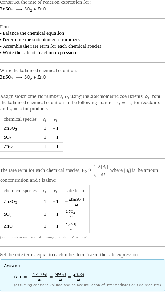 Construct the rate of reaction expression for: ZnSO3 ⟶ SO_2 + ZnO Plan: • Balance the chemical equation. • Determine the stoichiometric numbers. • Assemble the rate term for each chemical species. • Write the rate of reaction expression. Write the balanced chemical equation: ZnSO3 ⟶ SO_2 + ZnO Assign stoichiometric numbers, ν_i, using the stoichiometric coefficients, c_i, from the balanced chemical equation in the following manner: ν_i = -c_i for reactants and ν_i = c_i for products: chemical species | c_i | ν_i ZnSO3 | 1 | -1 SO_2 | 1 | 1 ZnO | 1 | 1 The rate term for each chemical species, B_i, is 1/ν_i(Δ[B_i])/(Δt) where [B_i] is the amount concentration and t is time: chemical species | c_i | ν_i | rate term ZnSO3 | 1 | -1 | -(Δ[ZnSO3])/(Δt) SO_2 | 1 | 1 | (Δ[SO2])/(Δt) ZnO | 1 | 1 | (Δ[ZnO])/(Δt) (for infinitesimal rate of change, replace Δ with d) Set the rate terms equal to each other to arrive at the rate expression: Answer: |   | rate = -(Δ[ZnSO3])/(Δt) = (Δ[SO2])/(Δt) = (Δ[ZnO])/(Δt) (assuming constant volume and no accumulation of intermediates or side products)