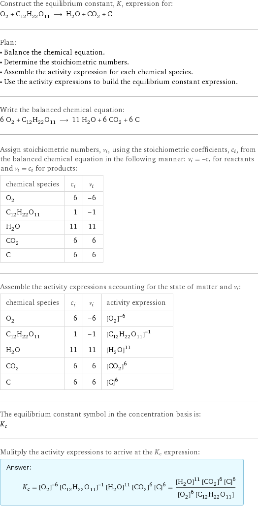 Construct the equilibrium constant, K, expression for: O_2 + C_12H_22O_11 ⟶ H_2O + CO_2 + C Plan: • Balance the chemical equation. • Determine the stoichiometric numbers. • Assemble the activity expression for each chemical species. • Use the activity expressions to build the equilibrium constant expression. Write the balanced chemical equation: 6 O_2 + C_12H_22O_11 ⟶ 11 H_2O + 6 CO_2 + 6 C Assign stoichiometric numbers, ν_i, using the stoichiometric coefficients, c_i, from the balanced chemical equation in the following manner: ν_i = -c_i for reactants and ν_i = c_i for products: chemical species | c_i | ν_i O_2 | 6 | -6 C_12H_22O_11 | 1 | -1 H_2O | 11 | 11 CO_2 | 6 | 6 C | 6 | 6 Assemble the activity expressions accounting for the state of matter and ν_i: chemical species | c_i | ν_i | activity expression O_2 | 6 | -6 | ([O2])^(-6) C_12H_22O_11 | 1 | -1 | ([C12H22O11])^(-1) H_2O | 11 | 11 | ([H2O])^11 CO_2 | 6 | 6 | ([CO2])^6 C | 6 | 6 | ([C])^6 The equilibrium constant symbol in the concentration basis is: K_c Mulitply the activity expressions to arrive at the K_c expression: Answer: |   | K_c = ([O2])^(-6) ([C12H22O11])^(-1) ([H2O])^11 ([CO2])^6 ([C])^6 = (([H2O])^11 ([CO2])^6 ([C])^6)/(([O2])^6 [C12H22O11])