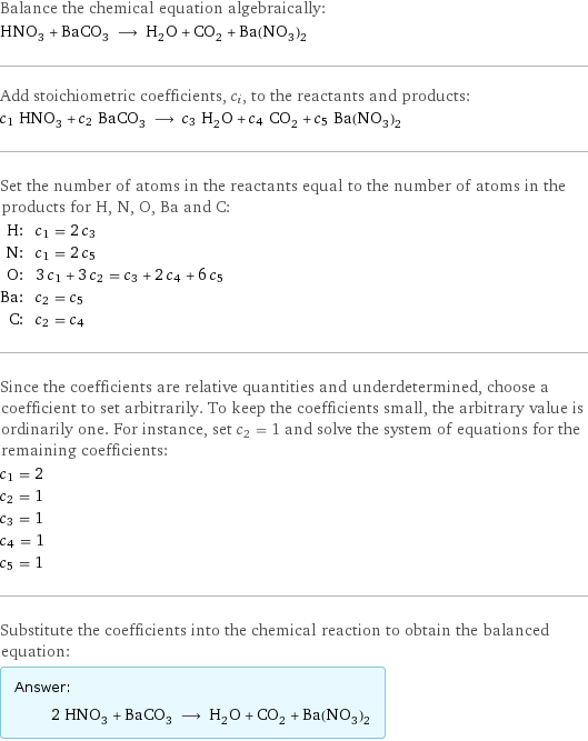 Balance the chemical equation algebraically: HNO_3 + BaCO_3 ⟶ H_2O + CO_2 + Ba(NO_3)_2 Add stoichiometric coefficients, c_i, to the reactants and products: c_1 HNO_3 + c_2 BaCO_3 ⟶ c_3 H_2O + c_4 CO_2 + c_5 Ba(NO_3)_2 Set the number of atoms in the reactants equal to the number of atoms in the products for H, N, O, Ba and C: H: | c_1 = 2 c_3 N: | c_1 = 2 c_5 O: | 3 c_1 + 3 c_2 = c_3 + 2 c_4 + 6 c_5 Ba: | c_2 = c_5 C: | c_2 = c_4 Since the coefficients are relative quantities and underdetermined, choose a coefficient to set arbitrarily. To keep the coefficients small, the arbitrary value is ordinarily one. For instance, set c_2 = 1 and solve the system of equations for the remaining coefficients: c_1 = 2 c_2 = 1 c_3 = 1 c_4 = 1 c_5 = 1 Substitute the coefficients into the chemical reaction to obtain the balanced equation: Answer: |   | 2 HNO_3 + BaCO_3 ⟶ H_2O + CO_2 + Ba(NO_3)_2