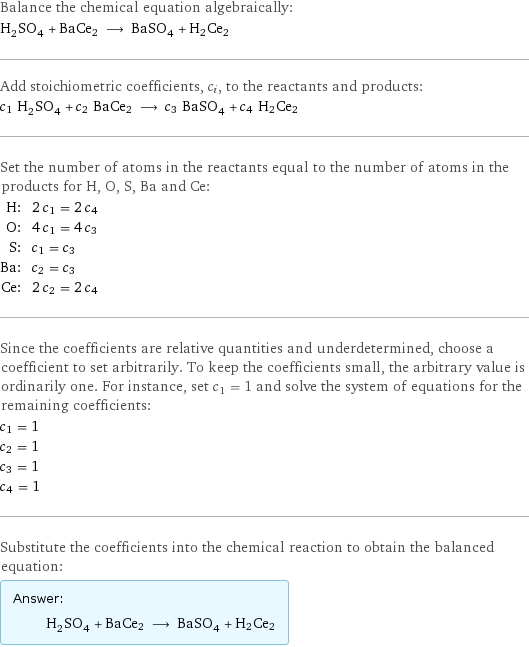 Balance the chemical equation algebraically: H_2SO_4 + BaCe2 ⟶ BaSO_4 + H2Ce2 Add stoichiometric coefficients, c_i, to the reactants and products: c_1 H_2SO_4 + c_2 BaCe2 ⟶ c_3 BaSO_4 + c_4 H2Ce2 Set the number of atoms in the reactants equal to the number of atoms in the products for H, O, S, Ba and Ce: H: | 2 c_1 = 2 c_4 O: | 4 c_1 = 4 c_3 S: | c_1 = c_3 Ba: | c_2 = c_3 Ce: | 2 c_2 = 2 c_4 Since the coefficients are relative quantities and underdetermined, choose a coefficient to set arbitrarily. To keep the coefficients small, the arbitrary value is ordinarily one. For instance, set c_1 = 1 and solve the system of equations for the remaining coefficients: c_1 = 1 c_2 = 1 c_3 = 1 c_4 = 1 Substitute the coefficients into the chemical reaction to obtain the balanced equation: Answer: |   | H_2SO_4 + BaCe2 ⟶ BaSO_4 + H2Ce2