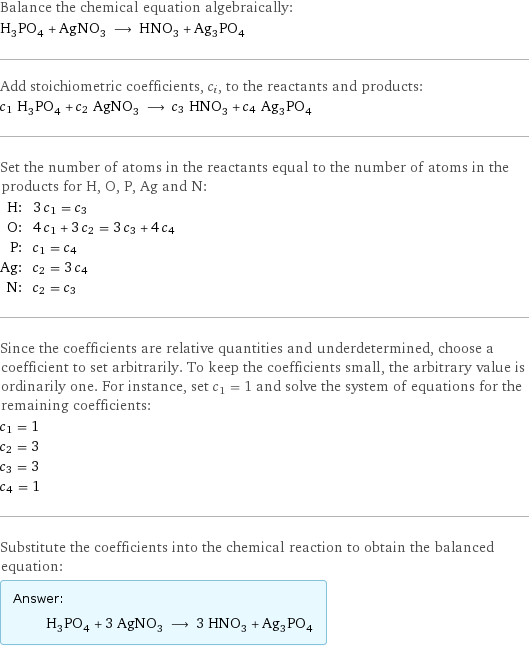 Balance the chemical equation algebraically: H_3PO_4 + AgNO_3 ⟶ HNO_3 + Ag_3PO_4 Add stoichiometric coefficients, c_i, to the reactants and products: c_1 H_3PO_4 + c_2 AgNO_3 ⟶ c_3 HNO_3 + c_4 Ag_3PO_4 Set the number of atoms in the reactants equal to the number of atoms in the products for H, O, P, Ag and N: H: | 3 c_1 = c_3 O: | 4 c_1 + 3 c_2 = 3 c_3 + 4 c_4 P: | c_1 = c_4 Ag: | c_2 = 3 c_4 N: | c_2 = c_3 Since the coefficients are relative quantities and underdetermined, choose a coefficient to set arbitrarily. To keep the coefficients small, the arbitrary value is ordinarily one. For instance, set c_1 = 1 and solve the system of equations for the remaining coefficients: c_1 = 1 c_2 = 3 c_3 = 3 c_4 = 1 Substitute the coefficients into the chemical reaction to obtain the balanced equation: Answer: |   | H_3PO_4 + 3 AgNO_3 ⟶ 3 HNO_3 + Ag_3PO_4