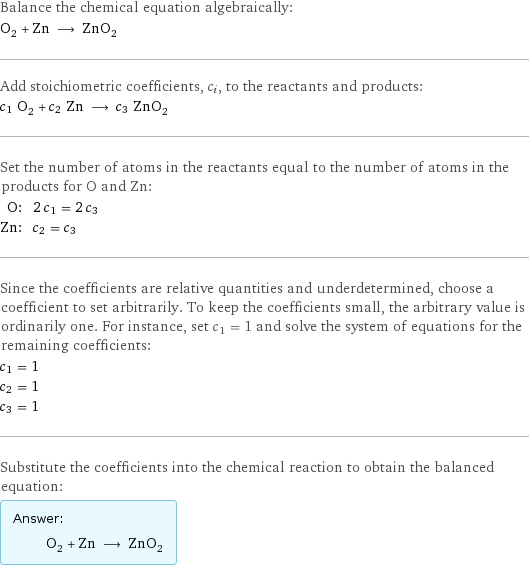 Balance the chemical equation algebraically: O_2 + Zn ⟶ ZnO_2 Add stoichiometric coefficients, c_i, to the reactants and products: c_1 O_2 + c_2 Zn ⟶ c_3 ZnO_2 Set the number of atoms in the reactants equal to the number of atoms in the products for O and Zn: O: | 2 c_1 = 2 c_3 Zn: | c_2 = c_3 Since the coefficients are relative quantities and underdetermined, choose a coefficient to set arbitrarily. To keep the coefficients small, the arbitrary value is ordinarily one. For instance, set c_1 = 1 and solve the system of equations for the remaining coefficients: c_1 = 1 c_2 = 1 c_3 = 1 Substitute the coefficients into the chemical reaction to obtain the balanced equation: Answer: |   | O_2 + Zn ⟶ ZnO_2