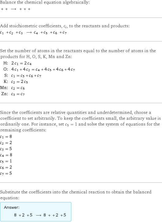 Balance the chemical equation algebraically:  + + ⟶ + + +  Add stoichiometric coefficients, c_i, to the reactants and products: c_1 + c_2 + c_3 ⟶ c_4 + c_5 + c_6 + c_7  Set the number of atoms in the reactants equal to the number of atoms in the products for H, O, S, K, Mn and Zn: H: | 2 c_1 = 2 c_4 O: | 4 c_1 + 4 c_2 = c_4 + 4 c_5 + 4 c_6 + 4 c_7 S: | c_1 = c_5 + c_6 + c_7 K: | c_2 = 2 c_5 Mn: | c_2 = c_6 Zn: | c_3 = c_7 Since the coefficients are relative quantities and underdetermined, choose a coefficient to set arbitrarily. To keep the coefficients small, the arbitrary value is ordinarily one. For instance, set c_5 = 1 and solve the system of equations for the remaining coefficients: c_1 = 8 c_2 = 2 c_3 = 5 c_4 = 8 c_5 = 1 c_6 = 2 c_7 = 5 Substitute the coefficients into the chemical reaction to obtain the balanced equation: Answer: |   | 8 + 2 + 5 ⟶ 8 + + 2 + 5 