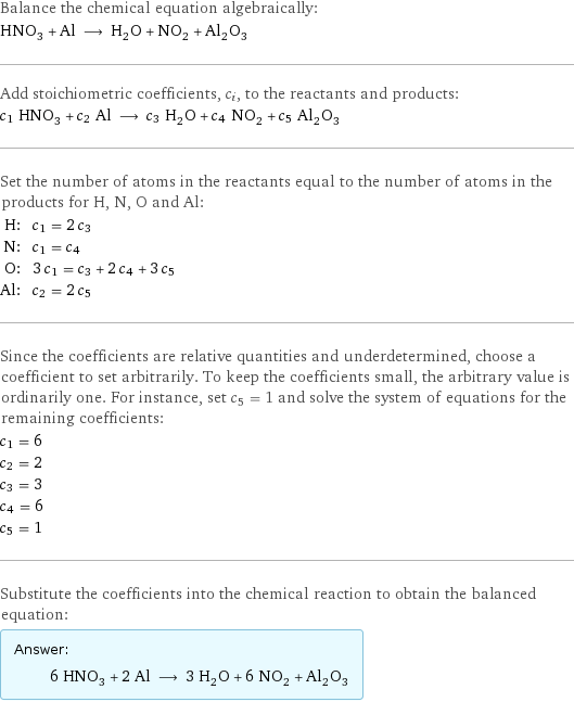 Balance the chemical equation algebraically: HNO_3 + Al ⟶ H_2O + NO_2 + Al_2O_3 Add stoichiometric coefficients, c_i, to the reactants and products: c_1 HNO_3 + c_2 Al ⟶ c_3 H_2O + c_4 NO_2 + c_5 Al_2O_3 Set the number of atoms in the reactants equal to the number of atoms in the products for H, N, O and Al: H: | c_1 = 2 c_3 N: | c_1 = c_4 O: | 3 c_1 = c_3 + 2 c_4 + 3 c_5 Al: | c_2 = 2 c_5 Since the coefficients are relative quantities and underdetermined, choose a coefficient to set arbitrarily. To keep the coefficients small, the arbitrary value is ordinarily one. For instance, set c_5 = 1 and solve the system of equations for the remaining coefficients: c_1 = 6 c_2 = 2 c_3 = 3 c_4 = 6 c_5 = 1 Substitute the coefficients into the chemical reaction to obtain the balanced equation: Answer: |   | 6 HNO_3 + 2 Al ⟶ 3 H_2O + 6 NO_2 + Al_2O_3