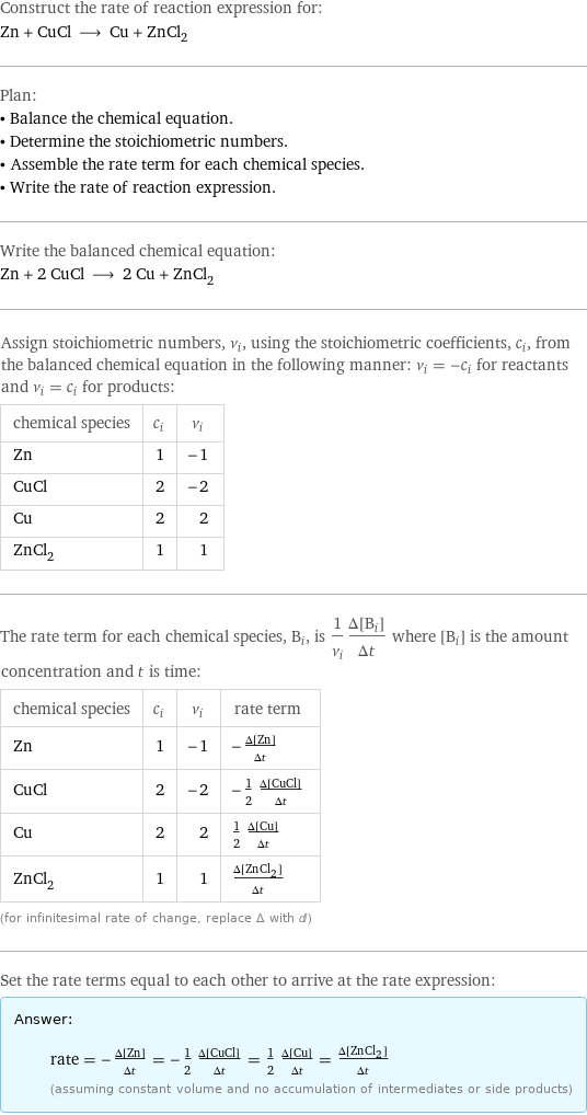 Construct the rate of reaction expression for: Zn + CuCl ⟶ Cu + ZnCl_2 Plan: • Balance the chemical equation. • Determine the stoichiometric numbers. • Assemble the rate term for each chemical species. • Write the rate of reaction expression. Write the balanced chemical equation: Zn + 2 CuCl ⟶ 2 Cu + ZnCl_2 Assign stoichiometric numbers, ν_i, using the stoichiometric coefficients, c_i, from the balanced chemical equation in the following manner: ν_i = -c_i for reactants and ν_i = c_i for products: chemical species | c_i | ν_i Zn | 1 | -1 CuCl | 2 | -2 Cu | 2 | 2 ZnCl_2 | 1 | 1 The rate term for each chemical species, B_i, is 1/ν_i(Δ[B_i])/(Δt) where [B_i] is the amount concentration and t is time: chemical species | c_i | ν_i | rate term Zn | 1 | -1 | -(Δ[Zn])/(Δt) CuCl | 2 | -2 | -1/2 (Δ[CuCl])/(Δt) Cu | 2 | 2 | 1/2 (Δ[Cu])/(Δt) ZnCl_2 | 1 | 1 | (Δ[ZnCl2])/(Δt) (for infinitesimal rate of change, replace Δ with d) Set the rate terms equal to each other to arrive at the rate expression: Answer: |   | rate = -(Δ[Zn])/(Δt) = -1/2 (Δ[CuCl])/(Δt) = 1/2 (Δ[Cu])/(Δt) = (Δ[ZnCl2])/(Δt) (assuming constant volume and no accumulation of intermediates or side products)