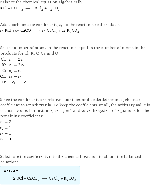 Balance the chemical equation algebraically: KCl + CaCO_3 ⟶ CaCl_2 + K_2CO_3 Add stoichiometric coefficients, c_i, to the reactants and products: c_1 KCl + c_2 CaCO_3 ⟶ c_3 CaCl_2 + c_4 K_2CO_3 Set the number of atoms in the reactants equal to the number of atoms in the products for Cl, K, C, Ca and O: Cl: | c_1 = 2 c_3 K: | c_1 = 2 c_4 C: | c_2 = c_4 Ca: | c_2 = c_3 O: | 3 c_2 = 3 c_4 Since the coefficients are relative quantities and underdetermined, choose a coefficient to set arbitrarily. To keep the coefficients small, the arbitrary value is ordinarily one. For instance, set c_2 = 1 and solve the system of equations for the remaining coefficients: c_1 = 2 c_2 = 1 c_3 = 1 c_4 = 1 Substitute the coefficients into the chemical reaction to obtain the balanced equation: Answer: |   | 2 KCl + CaCO_3 ⟶ CaCl_2 + K_2CO_3