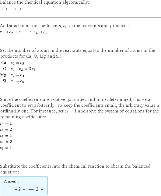 Balance the chemical equation algebraically:  + + ⟶ +  Add stoichiometric coefficients, c_i, to the reactants and products: c_1 + c_2 + c_3 ⟶ c_4 + c_5  Set the number of atoms in the reactants equal to the number of atoms in the products for Ca, O, Mg and Si: Ca: | c_1 = c_5 O: | c_1 + c_2 = 3 c_5 Mg: | c_2 = c_4 Si: | c_3 = c_5 Since the coefficients are relative quantities and underdetermined, choose a coefficient to set arbitrarily. To keep the coefficients small, the arbitrary value is ordinarily one. For instance, set c_1 = 1 and solve the system of equations for the remaining coefficients: c_1 = 1 c_2 = 2 c_3 = 1 c_4 = 2 c_5 = 1 Substitute the coefficients into the chemical reaction to obtain the balanced equation: Answer: |   | + 2 + ⟶ 2 + 