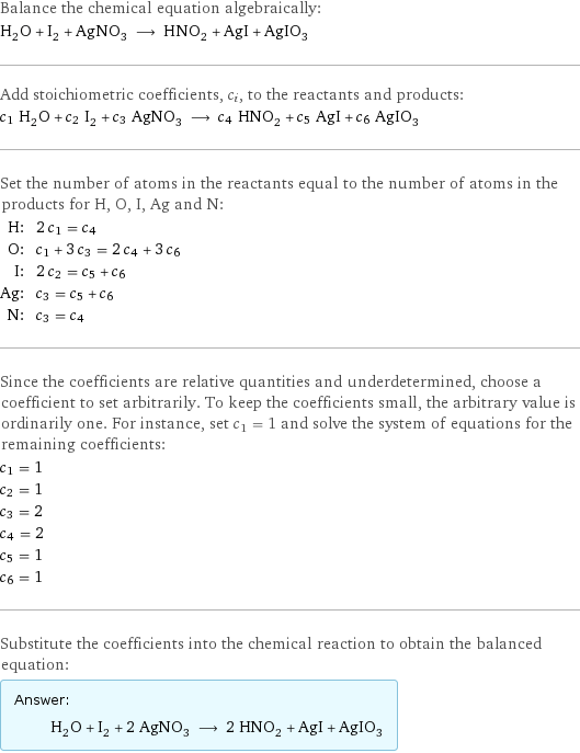 Balance the chemical equation algebraically: H_2O + I_2 + AgNO_3 ⟶ HNO_2 + AgI + AgIO_3 Add stoichiometric coefficients, c_i, to the reactants and products: c_1 H_2O + c_2 I_2 + c_3 AgNO_3 ⟶ c_4 HNO_2 + c_5 AgI + c_6 AgIO_3 Set the number of atoms in the reactants equal to the number of atoms in the products for H, O, I, Ag and N: H: | 2 c_1 = c_4 O: | c_1 + 3 c_3 = 2 c_4 + 3 c_6 I: | 2 c_2 = c_5 + c_6 Ag: | c_3 = c_5 + c_6 N: | c_3 = c_4 Since the coefficients are relative quantities and underdetermined, choose a coefficient to set arbitrarily. To keep the coefficients small, the arbitrary value is ordinarily one. For instance, set c_1 = 1 and solve the system of equations for the remaining coefficients: c_1 = 1 c_2 = 1 c_3 = 2 c_4 = 2 c_5 = 1 c_6 = 1 Substitute the coefficients into the chemical reaction to obtain the balanced equation: Answer: |   | H_2O + I_2 + 2 AgNO_3 ⟶ 2 HNO_2 + AgI + AgIO_3