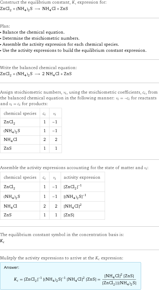 Construct the equilibrium constant, K, expression for: ZnCl_2 + (NH_4)_2S ⟶ NH_4Cl + ZnS Plan: • Balance the chemical equation. • Determine the stoichiometric numbers. • Assemble the activity expression for each chemical species. • Use the activity expressions to build the equilibrium constant expression. Write the balanced chemical equation: ZnCl_2 + (NH_4)_2S ⟶ 2 NH_4Cl + ZnS Assign stoichiometric numbers, ν_i, using the stoichiometric coefficients, c_i, from the balanced chemical equation in the following manner: ν_i = -c_i for reactants and ν_i = c_i for products: chemical species | c_i | ν_i ZnCl_2 | 1 | -1 (NH_4)_2S | 1 | -1 NH_4Cl | 2 | 2 ZnS | 1 | 1 Assemble the activity expressions accounting for the state of matter and ν_i: chemical species | c_i | ν_i | activity expression ZnCl_2 | 1 | -1 | ([ZnCl2])^(-1) (NH_4)_2S | 1 | -1 | ([(NH4)2S])^(-1) NH_4Cl | 2 | 2 | ([NH4Cl])^2 ZnS | 1 | 1 | [ZnS] The equilibrium constant symbol in the concentration basis is: K_c Mulitply the activity expressions to arrive at the K_c expression: Answer: |   | K_c = ([ZnCl2])^(-1) ([(NH4)2S])^(-1) ([NH4Cl])^2 [ZnS] = (([NH4Cl])^2 [ZnS])/([ZnCl2] [(NH4)2S])