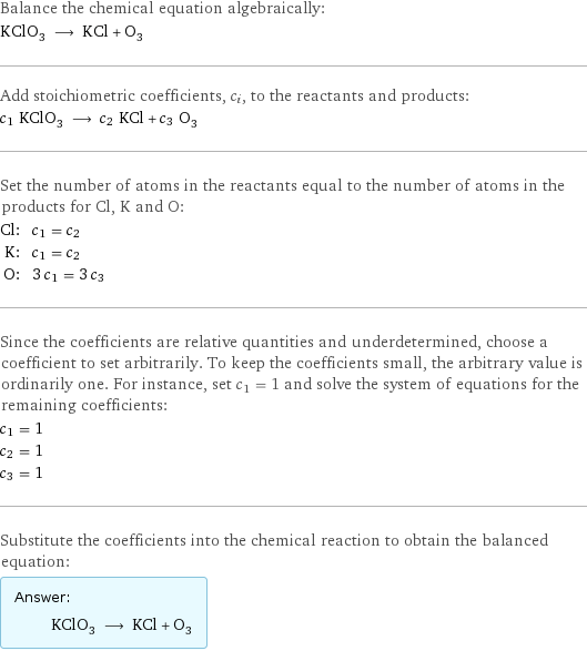 Balance the chemical equation algebraically: KClO_3 ⟶ KCl + O_3 Add stoichiometric coefficients, c_i, to the reactants and products: c_1 KClO_3 ⟶ c_2 KCl + c_3 O_3 Set the number of atoms in the reactants equal to the number of atoms in the products for Cl, K and O: Cl: | c_1 = c_2 K: | c_1 = c_2 O: | 3 c_1 = 3 c_3 Since the coefficients are relative quantities and underdetermined, choose a coefficient to set arbitrarily. To keep the coefficients small, the arbitrary value is ordinarily one. For instance, set c_1 = 1 and solve the system of equations for the remaining coefficients: c_1 = 1 c_2 = 1 c_3 = 1 Substitute the coefficients into the chemical reaction to obtain the balanced equation: Answer: |   | KClO_3 ⟶ KCl + O_3