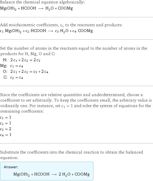 Balance the chemical equation algebraically: Mg(OH)_2 + HCOOH ⟶ H_2O + COOMg Add stoichiometric coefficients, c_i, to the reactants and products: c_1 Mg(OH)_2 + c_2 HCOOH ⟶ c_3 H_2O + c_4 COOMg Set the number of atoms in the reactants equal to the number of atoms in the products for H, Mg, O and C: H: | 2 c_1 + 2 c_2 = 2 c_3 Mg: | c_1 = c_4 O: | 2 c_1 + 2 c_2 = c_3 + 2 c_4 C: | c_2 = c_4 Since the coefficients are relative quantities and underdetermined, choose a coefficient to set arbitrarily. To keep the coefficients small, the arbitrary value is ordinarily one. For instance, set c_1 = 1 and solve the system of equations for the remaining coefficients: c_1 = 1 c_2 = 1 c_3 = 2 c_4 = 1 Substitute the coefficients into the chemical reaction to obtain the balanced equation: Answer: |   | Mg(OH)_2 + HCOOH ⟶ 2 H_2O + COOMg