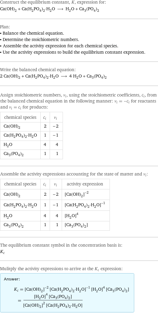 Construct the equilibrium constant, K, expression for: Ca(OH)_2 + Ca(H_2PO_4)_2·H_2O ⟶ H_2O + Ca_3(PO_4)_2 Plan: • Balance the chemical equation. • Determine the stoichiometric numbers. • Assemble the activity expression for each chemical species. • Use the activity expressions to build the equilibrium constant expression. Write the balanced chemical equation: 2 Ca(OH)_2 + Ca(H_2PO_4)_2·H_2O ⟶ 4 H_2O + Ca_3(PO_4)_2 Assign stoichiometric numbers, ν_i, using the stoichiometric coefficients, c_i, from the balanced chemical equation in the following manner: ν_i = -c_i for reactants and ν_i = c_i for products: chemical species | c_i | ν_i Ca(OH)_2 | 2 | -2 Ca(H_2PO_4)_2·H_2O | 1 | -1 H_2O | 4 | 4 Ca_3(PO_4)_2 | 1 | 1 Assemble the activity expressions accounting for the state of matter and ν_i: chemical species | c_i | ν_i | activity expression Ca(OH)_2 | 2 | -2 | ([Ca(OH)2])^(-2) Ca(H_2PO_4)_2·H_2O | 1 | -1 | ([Ca(H2PO4)2·H2O])^(-1) H_2O | 4 | 4 | ([H2O])^4 Ca_3(PO_4)_2 | 1 | 1 | [Ca3(PO4)2] The equilibrium constant symbol in the concentration basis is: K_c Mulitply the activity expressions to arrive at the K_c expression: Answer: |   | K_c = ([Ca(OH)2])^(-2) ([Ca(H2PO4)2·H2O])^(-1) ([H2O])^4 [Ca3(PO4)2] = (([H2O])^4 [Ca3(PO4)2])/(([Ca(OH)2])^2 [Ca(H2PO4)2·H2O])