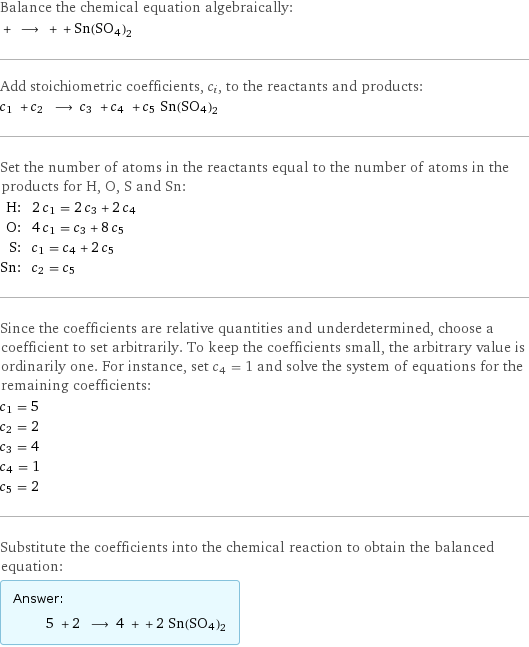 Balance the chemical equation algebraically:  + ⟶ + + Sn(SO4)2 Add stoichiometric coefficients, c_i, to the reactants and products: c_1 + c_2 ⟶ c_3 + c_4 + c_5 Sn(SO4)2 Set the number of atoms in the reactants equal to the number of atoms in the products for H, O, S and Sn: H: | 2 c_1 = 2 c_3 + 2 c_4 O: | 4 c_1 = c_3 + 8 c_5 S: | c_1 = c_4 + 2 c_5 Sn: | c_2 = c_5 Since the coefficients are relative quantities and underdetermined, choose a coefficient to set arbitrarily. To keep the coefficients small, the arbitrary value is ordinarily one. For instance, set c_4 = 1 and solve the system of equations for the remaining coefficients: c_1 = 5 c_2 = 2 c_3 = 4 c_4 = 1 c_5 = 2 Substitute the coefficients into the chemical reaction to obtain the balanced equation: Answer: |   | 5 + 2 ⟶ 4 + + 2 Sn(SO4)2