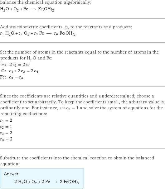 Balance the chemical equation algebraically: H_2O + O_2 + Fe ⟶ Fe(OH)_2 Add stoichiometric coefficients, c_i, to the reactants and products: c_1 H_2O + c_2 O_2 + c_3 Fe ⟶ c_4 Fe(OH)_2 Set the number of atoms in the reactants equal to the number of atoms in the products for H, O and Fe: H: | 2 c_1 = 2 c_4 O: | c_1 + 2 c_2 = 2 c_4 Fe: | c_3 = c_4 Since the coefficients are relative quantities and underdetermined, choose a coefficient to set arbitrarily. To keep the coefficients small, the arbitrary value is ordinarily one. For instance, set c_2 = 1 and solve the system of equations for the remaining coefficients: c_1 = 2 c_2 = 1 c_3 = 2 c_4 = 2 Substitute the coefficients into the chemical reaction to obtain the balanced equation: Answer: |   | 2 H_2O + O_2 + 2 Fe ⟶ 2 Fe(OH)_2