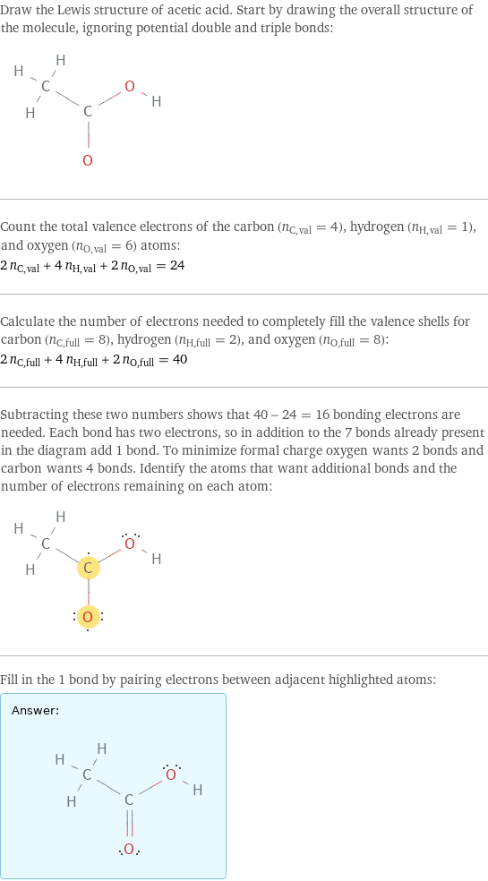 Draw the Lewis structure of acetic acid. Start by drawing the overall structure of the molecule, ignoring potential double and triple bonds:  Count the total valence electrons of the carbon (n_C, val = 4), hydrogen (n_H, val = 1), and oxygen (n_O, val = 6) atoms: 2 n_C, val + 4 n_H, val + 2 n_O, val = 24 Calculate the number of electrons needed to completely fill the valence shells for carbon (n_C, full = 8), hydrogen (n_H, full = 2), and oxygen (n_O, full = 8): 2 n_C, full + 4 n_H, full + 2 n_O, full = 40 Subtracting these two numbers shows that 40 - 24 = 16 bonding electrons are needed. Each bond has two electrons, so in addition to the 7 bonds already present in the diagram add 1 bond. To minimize formal charge oxygen wants 2 bonds and carbon wants 4 bonds. Identify the atoms that want additional bonds and the number of electrons remaining on each atom:  Fill in the 1 bond by pairing electrons between adjacent highlighted atoms: Answer: |   | 