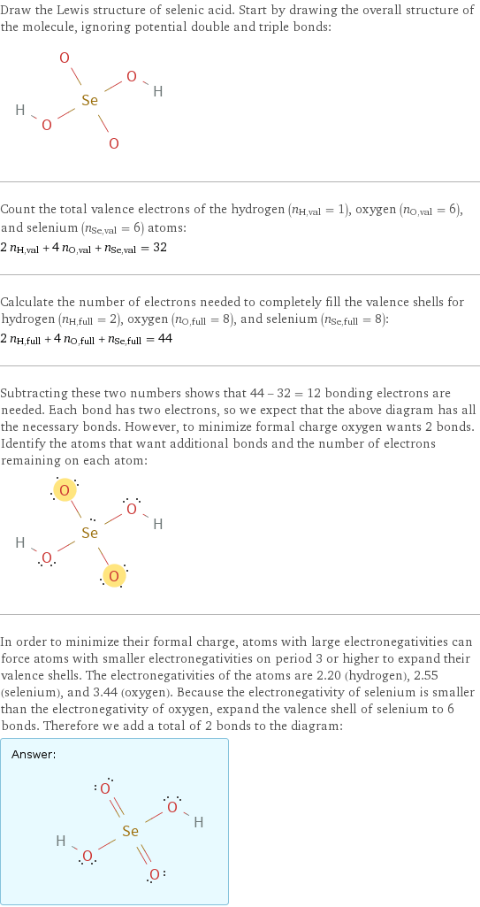 Draw the Lewis structure of selenic acid. Start by drawing the overall structure of the molecule, ignoring potential double and triple bonds:  Count the total valence electrons of the hydrogen (n_H, val = 1), oxygen (n_O, val = 6), and selenium (n_Se, val = 6) atoms: 2 n_H, val + 4 n_O, val + n_Se, val = 32 Calculate the number of electrons needed to completely fill the valence shells for hydrogen (n_H, full = 2), oxygen (n_O, full = 8), and selenium (n_Se, full = 8): 2 n_H, full + 4 n_O, full + n_Se, full = 44 Subtracting these two numbers shows that 44 - 32 = 12 bonding electrons are needed. Each bond has two electrons, so we expect that the above diagram has all the necessary bonds. However, to minimize formal charge oxygen wants 2 bonds. Identify the atoms that want additional bonds and the number of electrons remaining on each atom:  In order to minimize their formal charge, atoms with large electronegativities can force atoms with smaller electronegativities on period 3 or higher to expand their valence shells. The electronegativities of the atoms are 2.20 (hydrogen), 2.55 (selenium), and 3.44 (oxygen). Because the electronegativity of selenium is smaller than the electronegativity of oxygen, expand the valence shell of selenium to 6 bonds. Therefore we add a total of 2 bonds to the diagram: Answer: |   | 