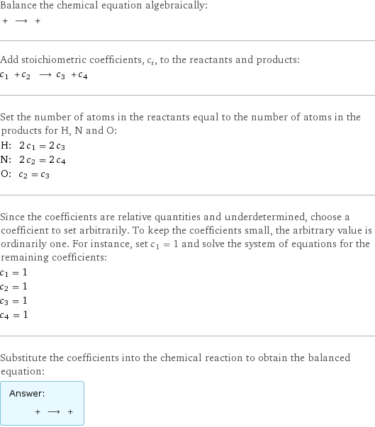 Balance the chemical equation algebraically:  + ⟶ +  Add stoichiometric coefficients, c_i, to the reactants and products: c_1 + c_2 ⟶ c_3 + c_4  Set the number of atoms in the reactants equal to the number of atoms in the products for H, N and O: H: | 2 c_1 = 2 c_3 N: | 2 c_2 = 2 c_4 O: | c_2 = c_3 Since the coefficients are relative quantities and underdetermined, choose a coefficient to set arbitrarily. To keep the coefficients small, the arbitrary value is ordinarily one. For instance, set c_1 = 1 and solve the system of equations for the remaining coefficients: c_1 = 1 c_2 = 1 c_3 = 1 c_4 = 1 Substitute the coefficients into the chemical reaction to obtain the balanced equation: Answer: |   | + ⟶ + 