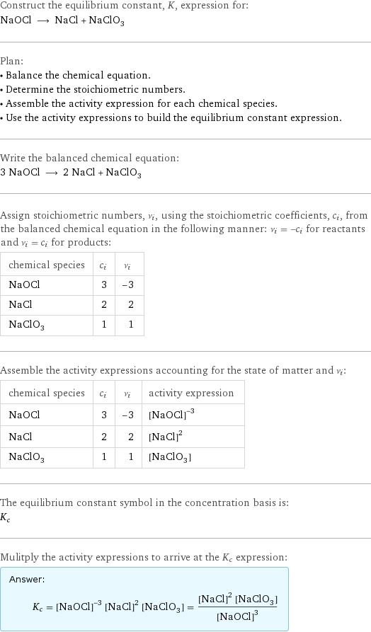 Construct the equilibrium constant, K, expression for: NaOCl ⟶ NaCl + NaClO_3 Plan: • Balance the chemical equation. • Determine the stoichiometric numbers. • Assemble the activity expression for each chemical species. • Use the activity expressions to build the equilibrium constant expression. Write the balanced chemical equation: 3 NaOCl ⟶ 2 NaCl + NaClO_3 Assign stoichiometric numbers, ν_i, using the stoichiometric coefficients, c_i, from the balanced chemical equation in the following manner: ν_i = -c_i for reactants and ν_i = c_i for products: chemical species | c_i | ν_i NaOCl | 3 | -3 NaCl | 2 | 2 NaClO_3 | 1 | 1 Assemble the activity expressions accounting for the state of matter and ν_i: chemical species | c_i | ν_i | activity expression NaOCl | 3 | -3 | ([NaOCl])^(-3) NaCl | 2 | 2 | ([NaCl])^2 NaClO_3 | 1 | 1 | [NaClO3] The equilibrium constant symbol in the concentration basis is: K_c Mulitply the activity expressions to arrive at the K_c expression: Answer: |   | K_c = ([NaOCl])^(-3) ([NaCl])^2 [NaClO3] = (([NaCl])^2 [NaClO3])/([NaOCl])^3