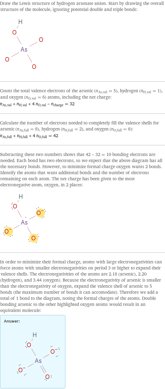 Draw the Lewis structure of hydrogen arsenate anion. Start by drawing the overall structure of the molecule, ignoring potential double and triple bonds:  Count the total valence electrons of the arsenic (n_As, val = 5), hydrogen (n_H, val = 1), and oxygen (n_O, val = 6) atoms, including the net charge: n_As, val + n_H, val + 4 n_O, val - n_charge = 32 Calculate the number of electrons needed to completely fill the valence shells for arsenic (n_As, full = 8), hydrogen (n_H, full = 2), and oxygen (n_O, full = 8): n_As, full + n_H, full + 4 n_O, full = 42 Subtracting these two numbers shows that 42 - 32 = 10 bonding electrons are needed. Each bond has two electrons, so we expect that the above diagram has all the necessary bonds. However, to minimize formal charge oxygen wants 2 bonds. Identify the atoms that want additional bonds and the number of electrons remaining on each atom. The net charge has been given to the most electronegative atom, oxygen, in 2 places:  In order to minimize their formal charge, atoms with large electronegativities can force atoms with smaller electronegativities on period 3 or higher to expand their valence shells. The electronegativities of the atoms are 2.18 (arsenic), 2.20 (hydrogen), and 3.44 (oxygen). Because the electronegativity of arsenic is smaller than the electronegativity of oxygen, expand the valence shell of arsenic to 5 bonds (the maximum number of bonds it can accomodate). Therefore we add a total of 1 bond to the diagram, noting the formal charges of the atoms. Double bonding arsenic to the other highlighted oxygen atoms would result in an equivalent molecule: Answer: |   | 