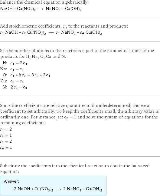 Balance the chemical equation algebraically: NaOH + Cu(NO_3)_2 ⟶ NaNO_3 + Cu(OH)_2 Add stoichiometric coefficients, c_i, to the reactants and products: c_1 NaOH + c_2 Cu(NO_3)_2 ⟶ c_3 NaNO_3 + c_4 Cu(OH)_2 Set the number of atoms in the reactants equal to the number of atoms in the products for H, Na, O, Cu and N: H: | c_1 = 2 c_4 Na: | c_1 = c_3 O: | c_1 + 6 c_2 = 3 c_3 + 2 c_4 Cu: | c_2 = c_4 N: | 2 c_2 = c_3 Since the coefficients are relative quantities and underdetermined, choose a coefficient to set arbitrarily. To keep the coefficients small, the arbitrary value is ordinarily one. For instance, set c_2 = 1 and solve the system of equations for the remaining coefficients: c_1 = 2 c_2 = 1 c_3 = 2 c_4 = 1 Substitute the coefficients into the chemical reaction to obtain the balanced equation: Answer: |   | 2 NaOH + Cu(NO_3)_2 ⟶ 2 NaNO_3 + Cu(OH)_2