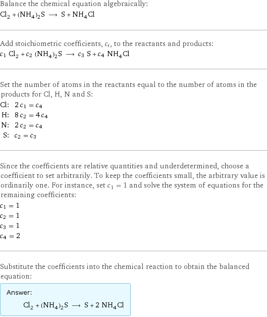 Balance the chemical equation algebraically: Cl_2 + (NH_4)_2S ⟶ S + NH_4Cl Add stoichiometric coefficients, c_i, to the reactants and products: c_1 Cl_2 + c_2 (NH_4)_2S ⟶ c_3 S + c_4 NH_4Cl Set the number of atoms in the reactants equal to the number of atoms in the products for Cl, H, N and S: Cl: | 2 c_1 = c_4 H: | 8 c_2 = 4 c_4 N: | 2 c_2 = c_4 S: | c_2 = c_3 Since the coefficients are relative quantities and underdetermined, choose a coefficient to set arbitrarily. To keep the coefficients small, the arbitrary value is ordinarily one. For instance, set c_1 = 1 and solve the system of equations for the remaining coefficients: c_1 = 1 c_2 = 1 c_3 = 1 c_4 = 2 Substitute the coefficients into the chemical reaction to obtain the balanced equation: Answer: |   | Cl_2 + (NH_4)_2S ⟶ S + 2 NH_4Cl