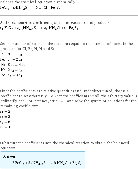 Balance the chemical equation algebraically: FeCl_3 + (NH_4)_2S ⟶ NH_4Cl + Fe2S3 Add stoichiometric coefficients, c_i, to the reactants and products: c_1 FeCl_3 + c_2 (NH_4)_2S ⟶ c_3 NH_4Cl + c_4 Fe2S3 Set the number of atoms in the reactants equal to the number of atoms in the products for Cl, Fe, H, N and S: Cl: | 3 c_1 = c_3 Fe: | c_1 = 2 c_4 H: | 8 c_2 = 4 c_3 N: | 2 c_2 = c_3 S: | c_2 = 3 c_4 Since the coefficients are relative quantities and underdetermined, choose a coefficient to set arbitrarily. To keep the coefficients small, the arbitrary value is ordinarily one. For instance, set c_4 = 1 and solve the system of equations for the remaining coefficients: c_1 = 2 c_2 = 3 c_3 = 6 c_4 = 1 Substitute the coefficients into the chemical reaction to obtain the balanced equation: Answer: |   | 2 FeCl_3 + 3 (NH_4)_2S ⟶ 6 NH_4Cl + Fe2S3