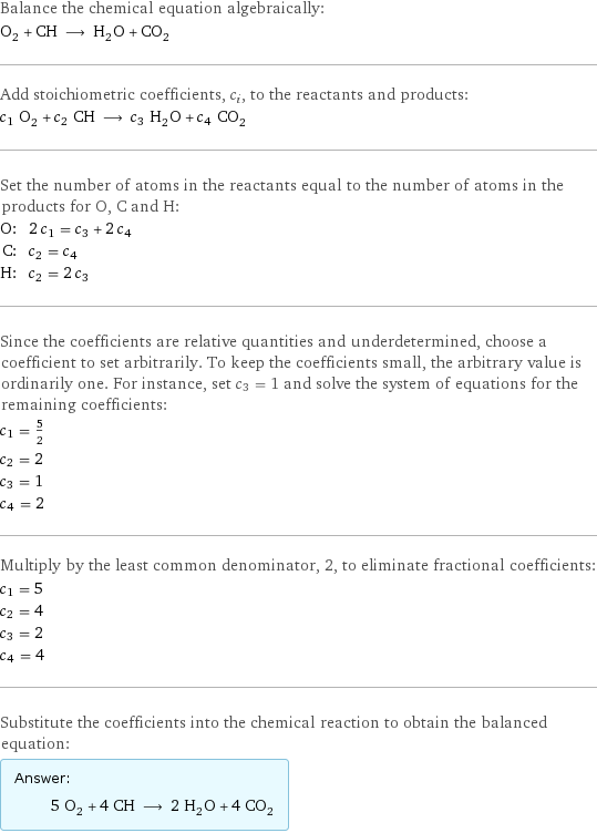 Balance the chemical equation algebraically: O_2 + CH ⟶ H_2O + CO_2 Add stoichiometric coefficients, c_i, to the reactants and products: c_1 O_2 + c_2 CH ⟶ c_3 H_2O + c_4 CO_2 Set the number of atoms in the reactants equal to the number of atoms in the products for O, C and H: O: | 2 c_1 = c_3 + 2 c_4 C: | c_2 = c_4 H: | c_2 = 2 c_3 Since the coefficients are relative quantities and underdetermined, choose a coefficient to set arbitrarily. To keep the coefficients small, the arbitrary value is ordinarily one. For instance, set c_3 = 1 and solve the system of equations for the remaining coefficients: c_1 = 5/2 c_2 = 2 c_3 = 1 c_4 = 2 Multiply by the least common denominator, 2, to eliminate fractional coefficients: c_1 = 5 c_2 = 4 c_3 = 2 c_4 = 4 Substitute the coefficients into the chemical reaction to obtain the balanced equation: Answer: |   | 5 O_2 + 4 CH ⟶ 2 H_2O + 4 CO_2