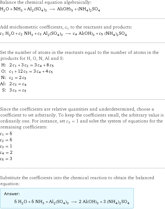 Balance the chemical equation algebraically: H_2O + NH_3 + Al_2(SO_4)_3 ⟶ Al(OH)_3 + (NH_4)_2SO_4 Add stoichiometric coefficients, c_i, to the reactants and products: c_1 H_2O + c_2 NH_3 + c_3 Al_2(SO_4)_3 ⟶ c_4 Al(OH)_3 + c_5 (NH_4)_2SO_4 Set the number of atoms in the reactants equal to the number of atoms in the products for H, O, N, Al and S: H: | 2 c_1 + 3 c_2 = 3 c_4 + 8 c_5 O: | c_1 + 12 c_3 = 3 c_4 + 4 c_5 N: | c_2 = 2 c_5 Al: | 2 c_3 = c_4 S: | 3 c_3 = c_5 Since the coefficients are relative quantities and underdetermined, choose a coefficient to set arbitrarily. To keep the coefficients small, the arbitrary value is ordinarily one. For instance, set c_3 = 1 and solve the system of equations for the remaining coefficients: c_1 = 6 c_2 = 6 c_3 = 1 c_4 = 2 c_5 = 3 Substitute the coefficients into the chemical reaction to obtain the balanced equation: Answer: |   | 6 H_2O + 6 NH_3 + Al_2(SO_4)_3 ⟶ 2 Al(OH)_3 + 3 (NH_4)_2SO_4