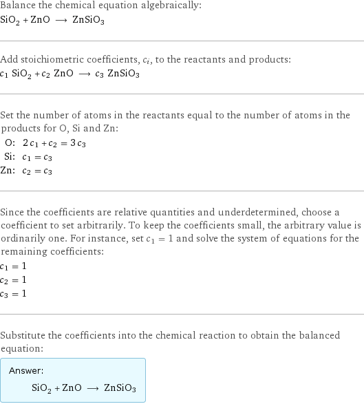 Balance the chemical equation algebraically: SiO_2 + ZnO ⟶ ZnSiO3 Add stoichiometric coefficients, c_i, to the reactants and products: c_1 SiO_2 + c_2 ZnO ⟶ c_3 ZnSiO3 Set the number of atoms in the reactants equal to the number of atoms in the products for O, Si and Zn: O: | 2 c_1 + c_2 = 3 c_3 Si: | c_1 = c_3 Zn: | c_2 = c_3 Since the coefficients are relative quantities and underdetermined, choose a coefficient to set arbitrarily. To keep the coefficients small, the arbitrary value is ordinarily one. For instance, set c_1 = 1 and solve the system of equations for the remaining coefficients: c_1 = 1 c_2 = 1 c_3 = 1 Substitute the coefficients into the chemical reaction to obtain the balanced equation: Answer: |   | SiO_2 + ZnO ⟶ ZnSiO3