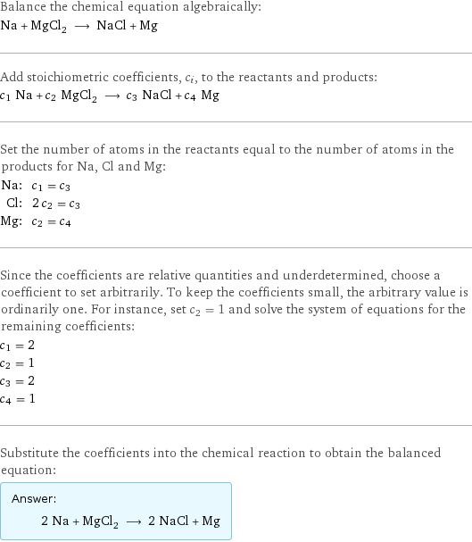 Balance the chemical equation algebraically: Na + MgCl_2 ⟶ NaCl + Mg Add stoichiometric coefficients, c_i, to the reactants and products: c_1 Na + c_2 MgCl_2 ⟶ c_3 NaCl + c_4 Mg Set the number of atoms in the reactants equal to the number of atoms in the products for Na, Cl and Mg: Na: | c_1 = c_3 Cl: | 2 c_2 = c_3 Mg: | c_2 = c_4 Since the coefficients are relative quantities and underdetermined, choose a coefficient to set arbitrarily. To keep the coefficients small, the arbitrary value is ordinarily one. For instance, set c_2 = 1 and solve the system of equations for the remaining coefficients: c_1 = 2 c_2 = 1 c_3 = 2 c_4 = 1 Substitute the coefficients into the chemical reaction to obtain the balanced equation: Answer: |   | 2 Na + MgCl_2 ⟶ 2 NaCl + Mg