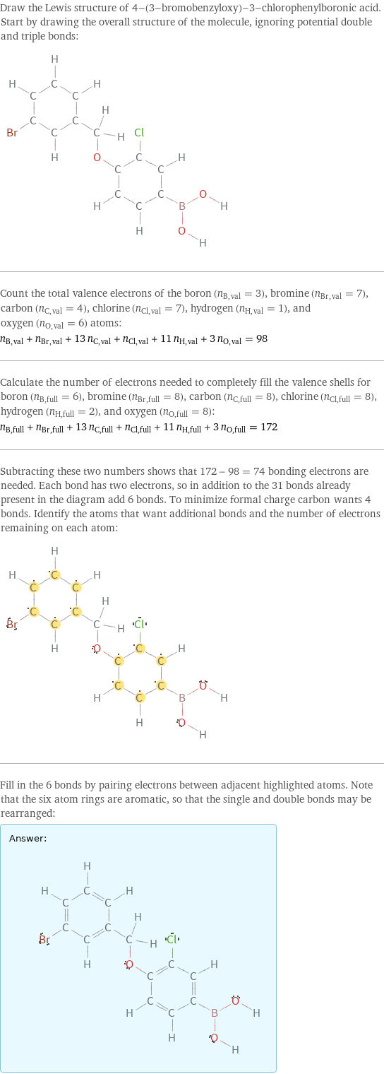 Draw the Lewis structure of 4-(3-bromobenzyloxy)-3-chlorophenylboronic acid. Start by drawing the overall structure of the molecule, ignoring potential double and triple bonds:  Count the total valence electrons of the boron (n_B, val = 3), bromine (n_Br, val = 7), carbon (n_C, val = 4), chlorine (n_Cl, val = 7), hydrogen (n_H, val = 1), and oxygen (n_O, val = 6) atoms: n_B, val + n_Br, val + 13 n_C, val + n_Cl, val + 11 n_H, val + 3 n_O, val = 98 Calculate the number of electrons needed to completely fill the valence shells for boron (n_B, full = 6), bromine (n_Br, full = 8), carbon (n_C, full = 8), chlorine (n_Cl, full = 8), hydrogen (n_H, full = 2), and oxygen (n_O, full = 8): n_B, full + n_Br, full + 13 n_C, full + n_Cl, full + 11 n_H, full + 3 n_O, full = 172 Subtracting these two numbers shows that 172 - 98 = 74 bonding electrons are needed. Each bond has two electrons, so in addition to the 31 bonds already present in the diagram add 6 bonds. To minimize formal charge carbon wants 4 bonds. Identify the atoms that want additional bonds and the number of electrons remaining on each atom:  Fill in the 6 bonds by pairing electrons between adjacent highlighted atoms. Note that the six atom rings are aromatic, so that the single and double bonds may be rearranged: Answer: |   | 