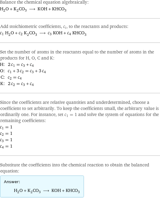 Balance the chemical equation algebraically: H_2O + K_2CO_3 ⟶ KOH + KHCO_3 Add stoichiometric coefficients, c_i, to the reactants and products: c_1 H_2O + c_2 K_2CO_3 ⟶ c_3 KOH + c_4 KHCO_3 Set the number of atoms in the reactants equal to the number of atoms in the products for H, O, C and K: H: | 2 c_1 = c_3 + c_4 O: | c_1 + 3 c_2 = c_3 + 3 c_4 C: | c_2 = c_4 K: | 2 c_2 = c_3 + c_4 Since the coefficients are relative quantities and underdetermined, choose a coefficient to set arbitrarily. To keep the coefficients small, the arbitrary value is ordinarily one. For instance, set c_1 = 1 and solve the system of equations for the remaining coefficients: c_1 = 1 c_2 = 1 c_3 = 1 c_4 = 1 Substitute the coefficients into the chemical reaction to obtain the balanced equation: Answer: |   | H_2O + K_2CO_3 ⟶ KOH + KHCO_3