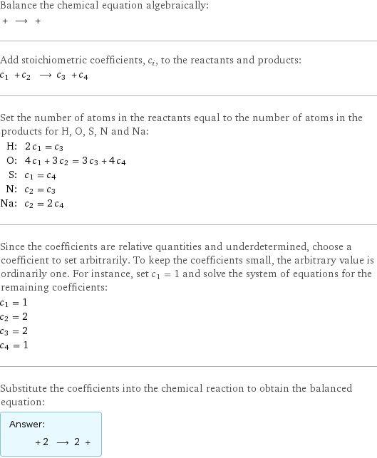 Balance the chemical equation algebraically:  + ⟶ +  Add stoichiometric coefficients, c_i, to the reactants and products: c_1 + c_2 ⟶ c_3 + c_4  Set the number of atoms in the reactants equal to the number of atoms in the products for H, O, S, N and Na: H: | 2 c_1 = c_3 O: | 4 c_1 + 3 c_2 = 3 c_3 + 4 c_4 S: | c_1 = c_4 N: | c_2 = c_3 Na: | c_2 = 2 c_4 Since the coefficients are relative quantities and underdetermined, choose a coefficient to set arbitrarily. To keep the coefficients small, the arbitrary value is ordinarily one. For instance, set c_1 = 1 and solve the system of equations for the remaining coefficients: c_1 = 1 c_2 = 2 c_3 = 2 c_4 = 1 Substitute the coefficients into the chemical reaction to obtain the balanced equation: Answer: |   | + 2 ⟶ 2 + 